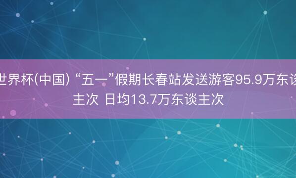 世界杯(中国) “五一”假期长春站发送游客95.9万东谈主次 日均13.7万东谈主次