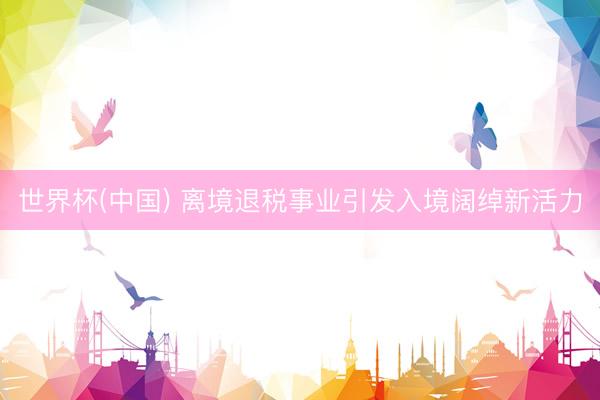世界杯(中国) 离境退税事业引发入境阔绰新活力