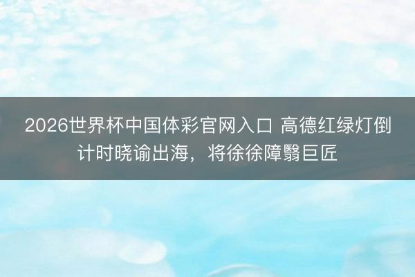 2026世界杯中国体彩官网入口 高德红绿灯倒计时晓谕出海，将徐徐障翳巨匠