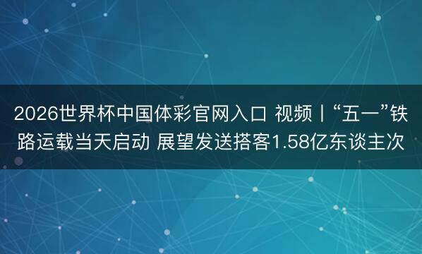 2026世界杯中国体彩官网入口 视频丨“五一”铁路运载当天启动 展望发送搭客1.58亿东谈主次