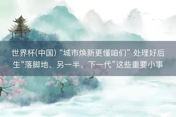 世界杯(中国) “城市焕新更懂咱们” 处理好后生“落脚地、另一半、下一代”这些重要小事