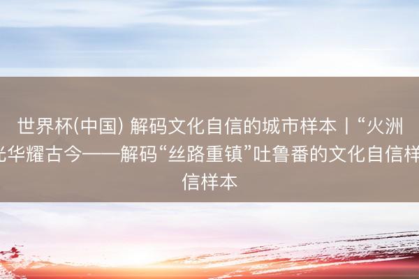 世界杯(中国) 解码文化自信的城市样本丨“火洲”光华耀古今——解码“丝路重镇”吐鲁番的文化自信样本