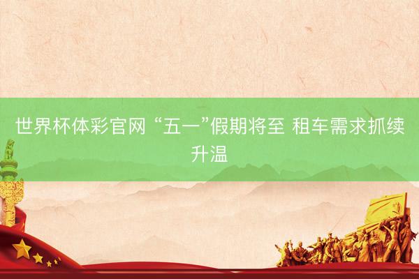 世界杯体彩官网 “五一”假期将至 租车需求抓续升温