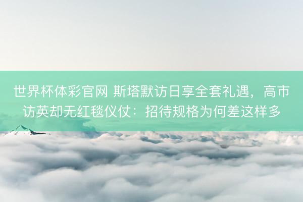 世界杯体彩官网 斯塔默访日享全套礼遇，高市访英却无红毯仪仗：招待规格为何差这样多