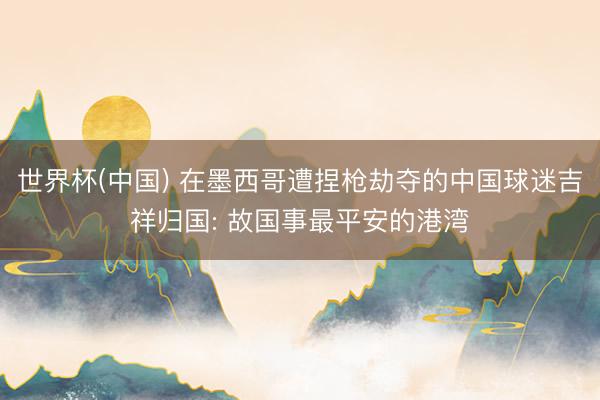 世界杯(中国) 在墨西哥遭捏枪劫夺的中国球迷吉祥归国: 故国事最平安的港湾