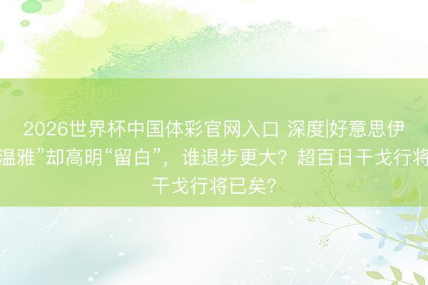 2026世界杯中国体彩官网入口 深度|好意思伊达成“温雅”却高明“留白”，谁退步更大？超百日干戈行将已矣？