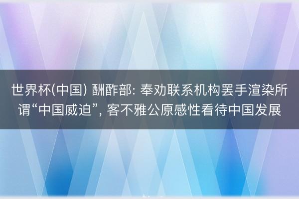 世界杯(中国) 酬酢部: 奉劝联系机构罢手渲染所谓“中国威迫”， 客不雅公原感性看待中国发展