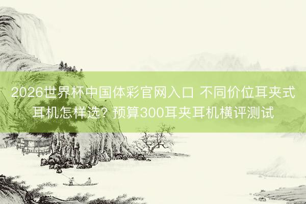 2026世界杯中国体彩官网入口 不同价位耳夹式耳机怎样选? 预算300耳夹耳机横评测试