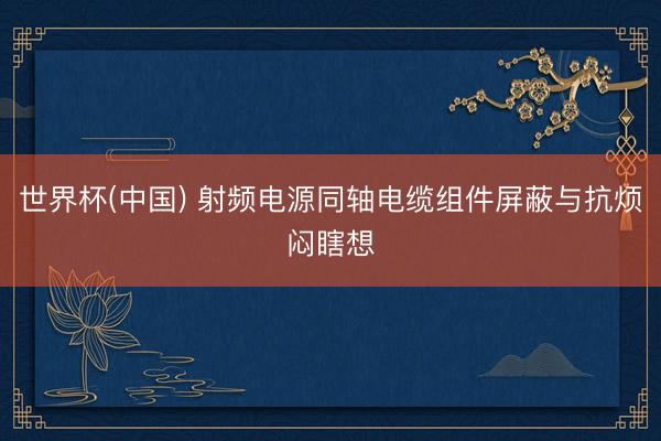 世界杯(中国) 射频电源同轴电缆组件屏蔽与抗烦闷瞎想