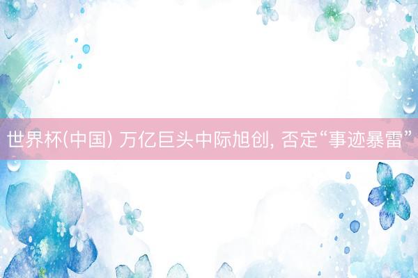 世界杯(中国) 万亿巨头中际旭创， 否定“事迹暴雷”