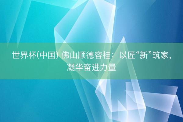 世界杯(中国) 佛山顺德容桂：以匠“新”筑家，凝华奋进力量