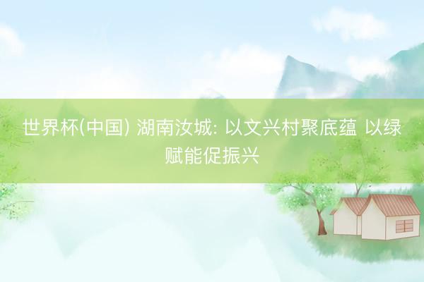 世界杯(中国) 湖南汝城: 以文兴村聚底蕴 以绿赋能促振兴